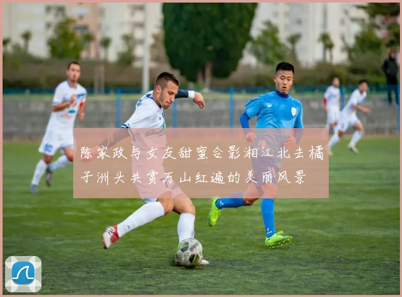陈家政与女友甜蜜合影湘江北去橘子洲头共赏万山红遍的美丽风景